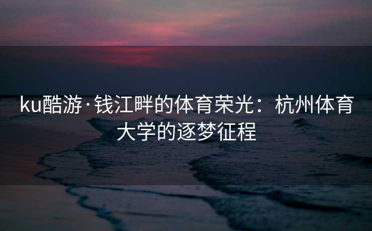 ku酷游·钱江畔的体育荣光：杭州体育大学的逐梦征程