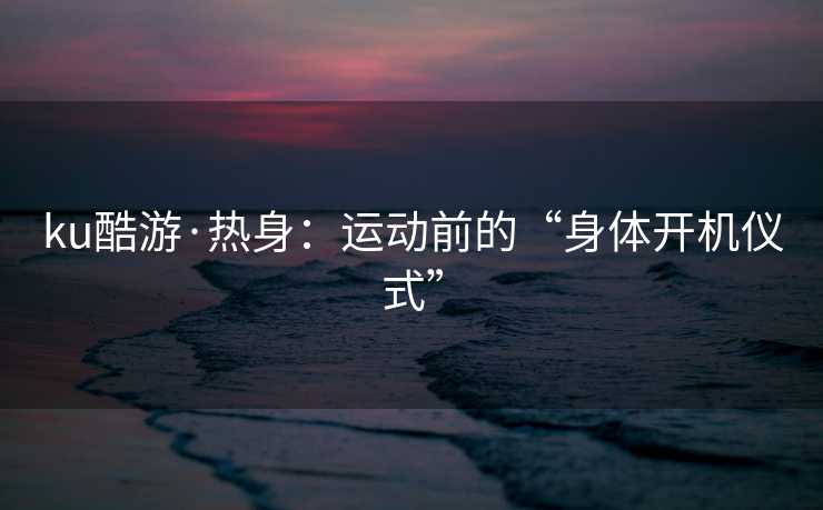 ku酷游·热身：运动前的“身体开机仪式”