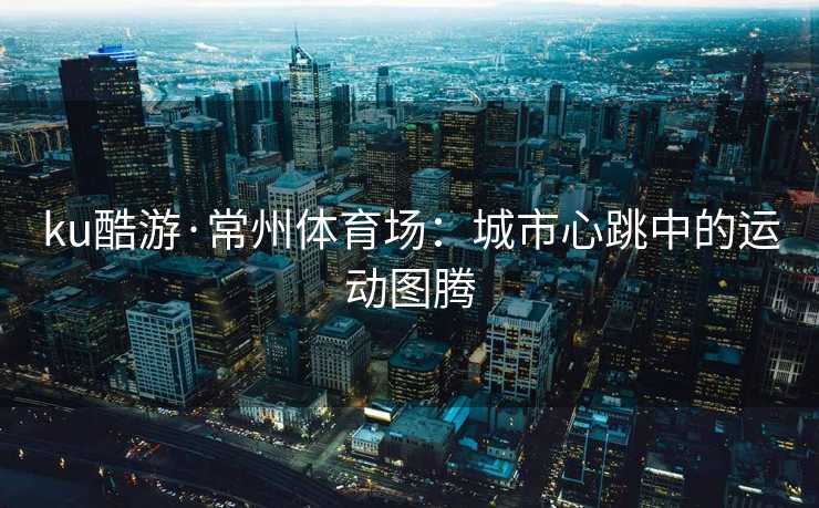 ku酷游·常州体育场：城市心跳中的运动图腾