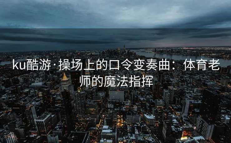 ku酷游·操场上的口令变奏曲：体育老师的魔法指挥
