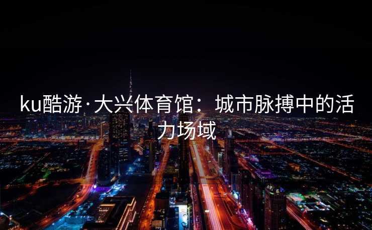 ku酷游·大兴体育馆：城市脉搏中的活力场域