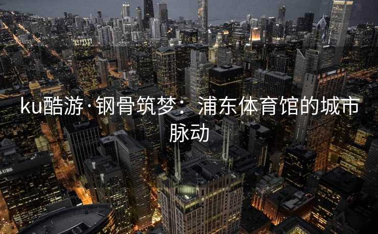 ku酷游·钢骨筑梦：浦东体育馆的城市脉动