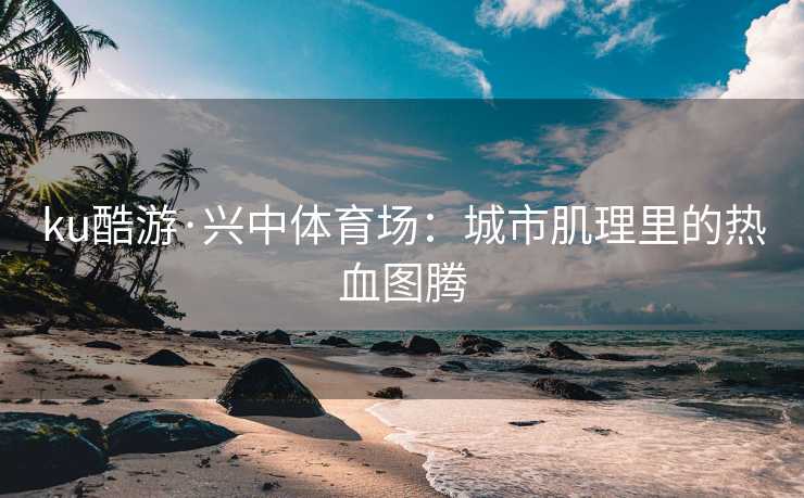 ku酷游·兴中体育场：城市肌理里的热血图腾