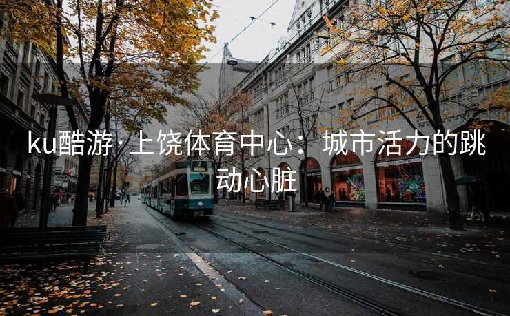 ku酷游·上饶体育中心：城市活力的跳动心脏