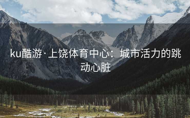 ku酷游·上饶体育中心：城市活力的跳动心脏