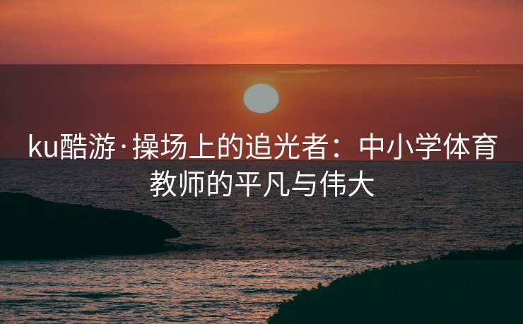ku酷游·操场上的追光者：中小学体育教师的平凡与伟大