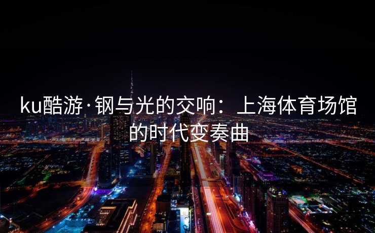 ku酷游·钢与光的交响：上海体育场馆的时代变奏曲
