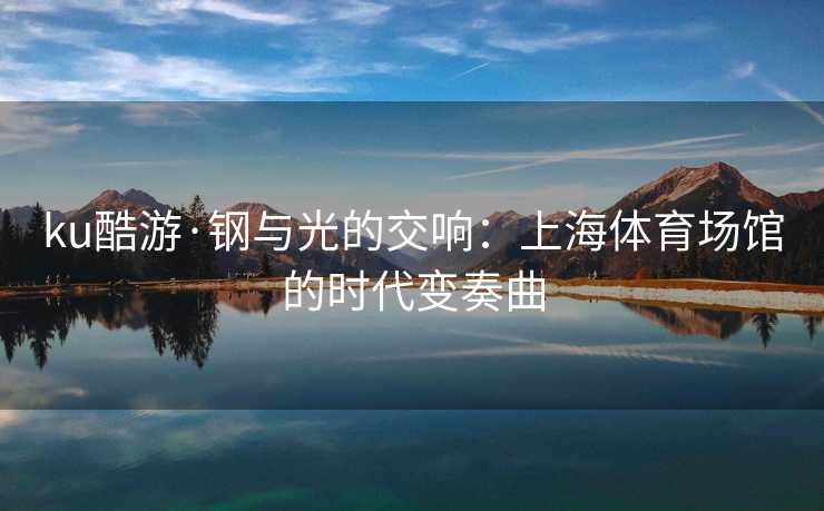 ku酷游·钢与光的交响：上海体育场馆的时代变奏曲