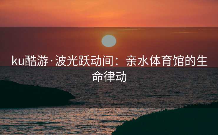 ku酷游·波光跃动间：亲水体育馆的生命律动