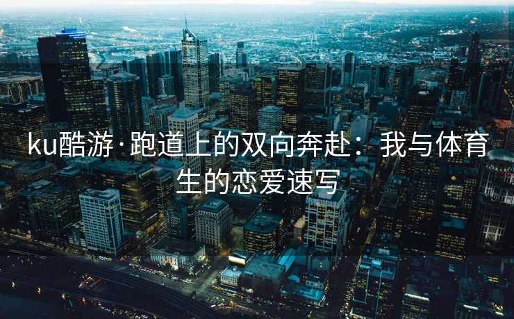 ku酷游·跑道上的双向奔赴：我与体育生的恋爱速写