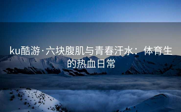 ku酷游·六块腹肌与青春汗水：体育生的热血日常