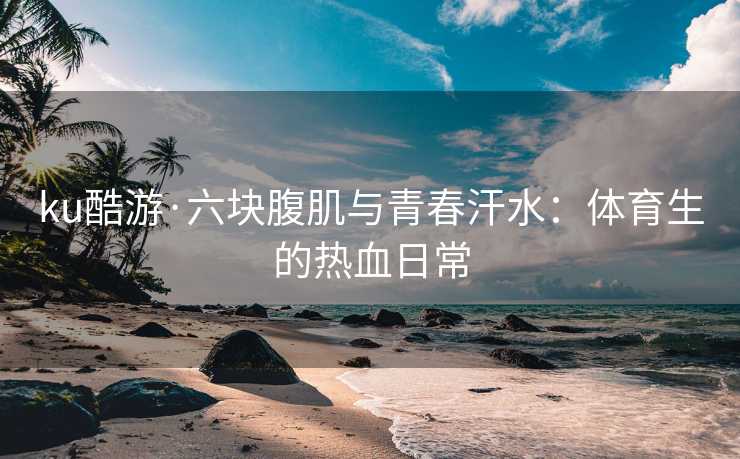 ku酷游·六块腹肌与青春汗水：体育生的热血日常