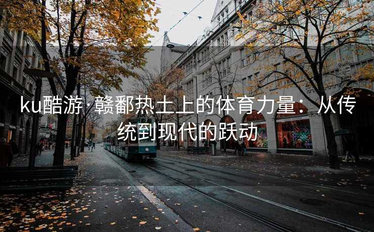 ku酷游·赣鄱热土上的体育力量：从传统到现代的跃动