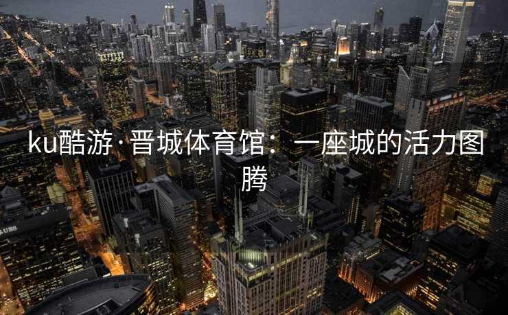 ku酷游·晋城体育馆：一座城的活力图腾