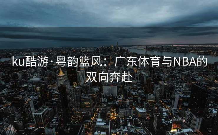 ku酷游·粤韵篮风：广东体育与NBA的双向奔赴