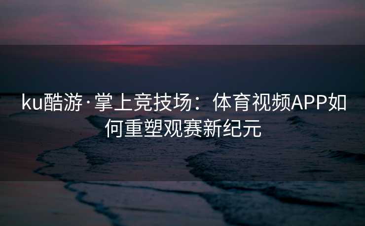 ku酷游·掌上竞技场：体育视频APP如何重塑观赛新纪元