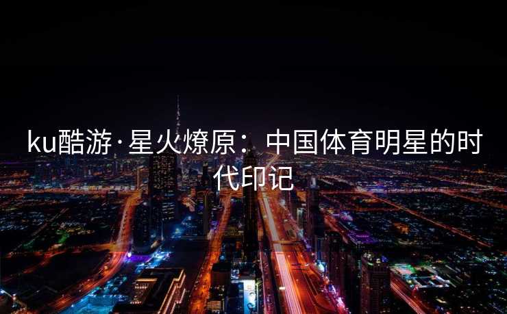 ku酷游·星火燎原：中国体育明星的时代印记