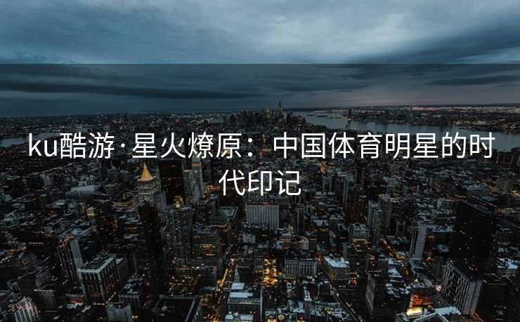 ku酷游·星火燎原：中国体育明星的时代印记