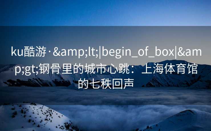 ku酷游·&lt;|begin_of_box|&gt;钢骨里的城市心跳：上海体育馆的七秩回声