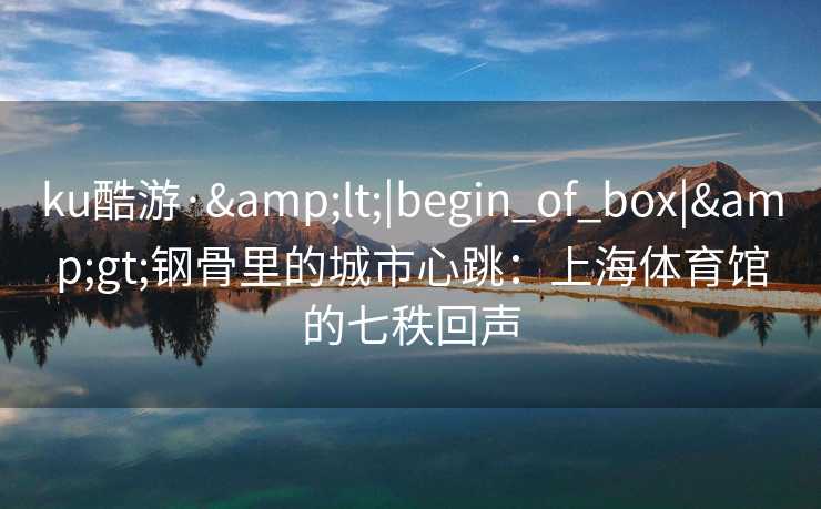 ku酷游·&lt;|begin_of_box|&gt;钢骨里的城市心跳：上海体育馆的七秩回声