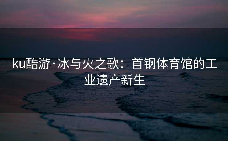ku酷游·冰与火之歌：首钢体育馆的工业遗产新生