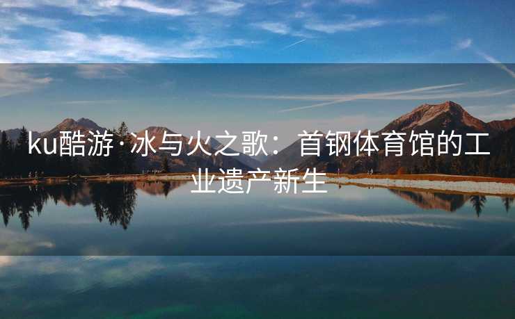 ku酷游·冰与火之歌：首钢体育馆的工业遗产新生