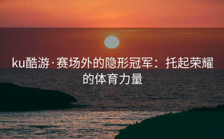 ku酷游·赛场外的隐形冠军：托起荣耀的体育力量