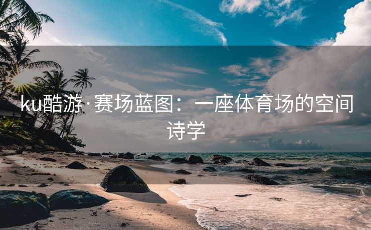 ku酷游·赛场蓝图：一座体育场的空间诗学