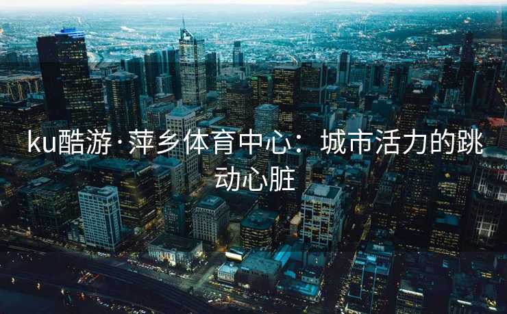 ku酷游·萍乡体育中心：城市活力的跳动心脏