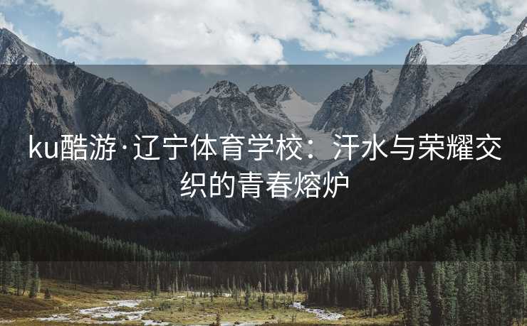ku酷游·辽宁体育学校：汗水与荣耀交织的青春熔炉