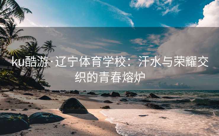 ku酷游·辽宁体育学校：汗水与荣耀交织的青春熔炉