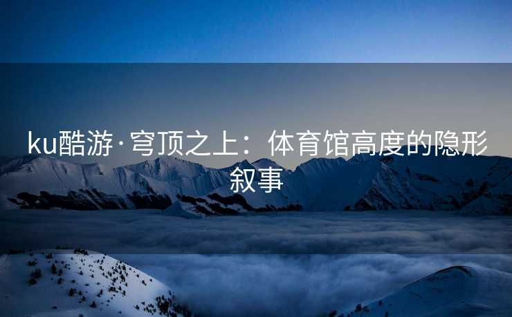 ku酷游·穹顶之上：体育馆高度的隐形叙事