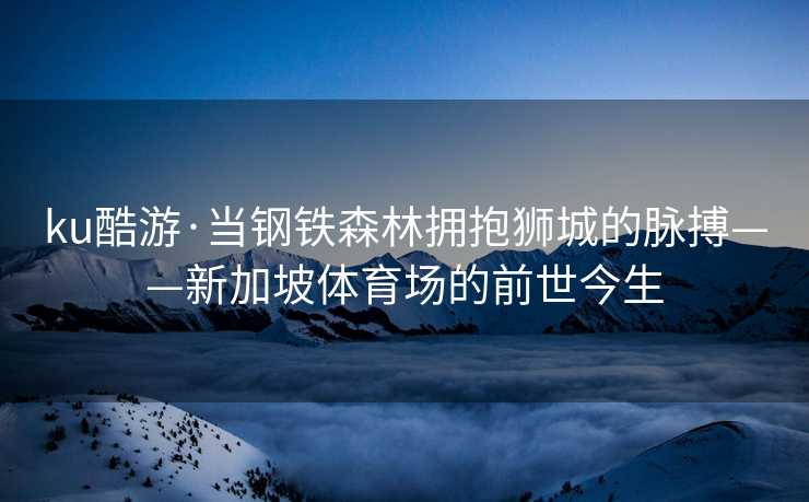 ku酷游·当钢铁森林拥抱狮城的脉搏——新加坡体育场的前世今生