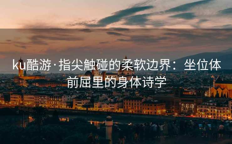 ku酷游·指尖触碰的柔软边界：坐位体前屈里的身体诗学