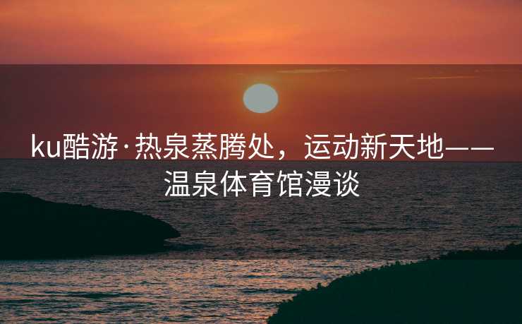 ku酷游·热泉蒸腾处，运动新天地——温泉体育馆漫谈