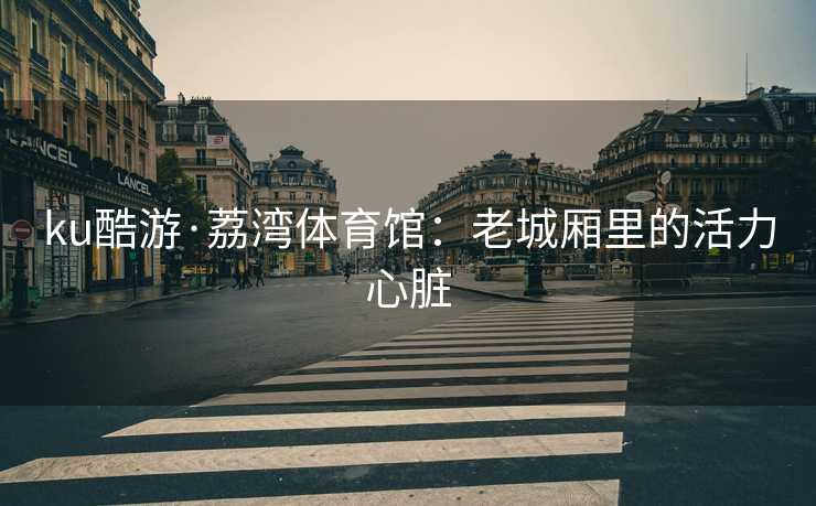 ku酷游·荔湾体育馆：老城厢里的活力心脏