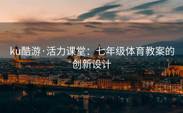 ku酷游·活力课堂：七年级体育教案的创新设计