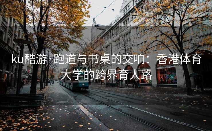 ku酷游·跑道与书桌的交响：香港体育大学的跨界育人路