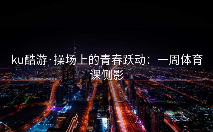 ku酷游·操场上的青春跃动：一周体育课侧影