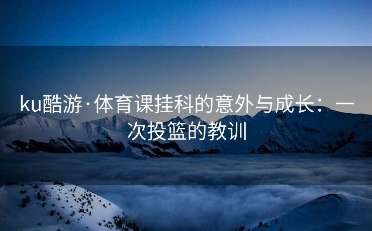 ku酷游·体育课挂科的意外与成长：一次投篮的教训