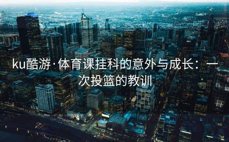 ku酷游·体育课挂科的意外与成长：一次投篮的教训