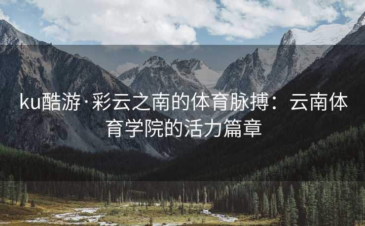 ku酷游·彩云之南的体育脉搏：云南体育学院的活力篇章