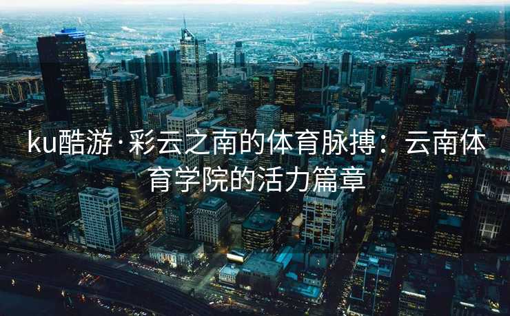 ku酷游·彩云之南的体育脉搏：云南体育学院的活力篇章