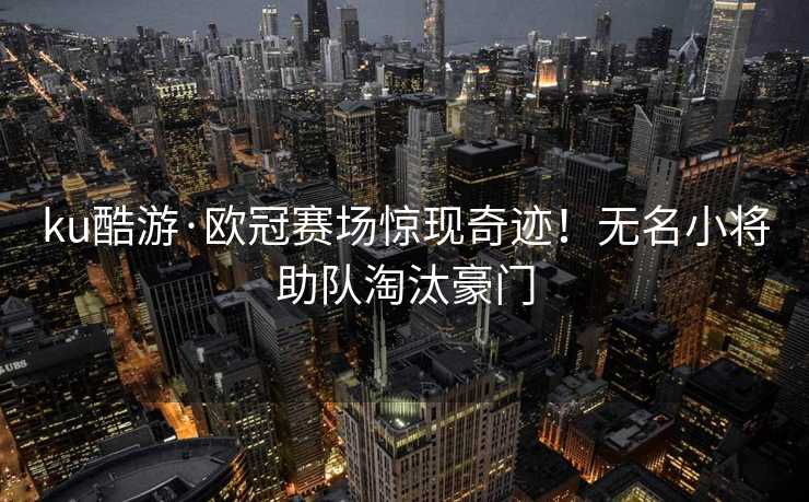 ku酷游·欧冠赛场惊现奇迹！无名小将助队淘汰豪门