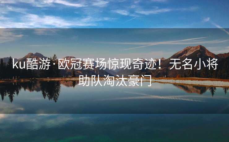 ku酷游·欧冠赛场惊现奇迹！无名小将助队淘汰豪门