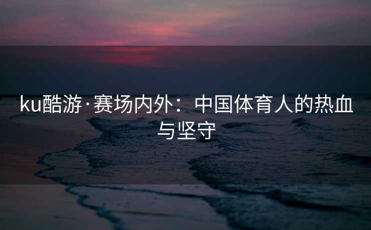 ku酷游·赛场内外：中国体育人的热血与坚守