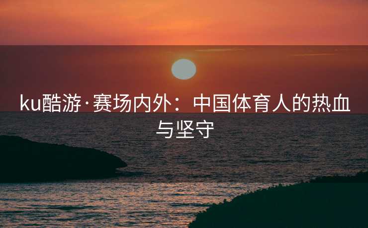 ku酷游·赛场内外：中国体育人的热血与坚守