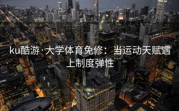 ku酷游·大学体育免修：当运动天赋遇上制度弹性