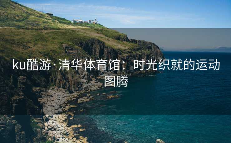 ku酷游·清华体育馆：时光织就的运动图腾