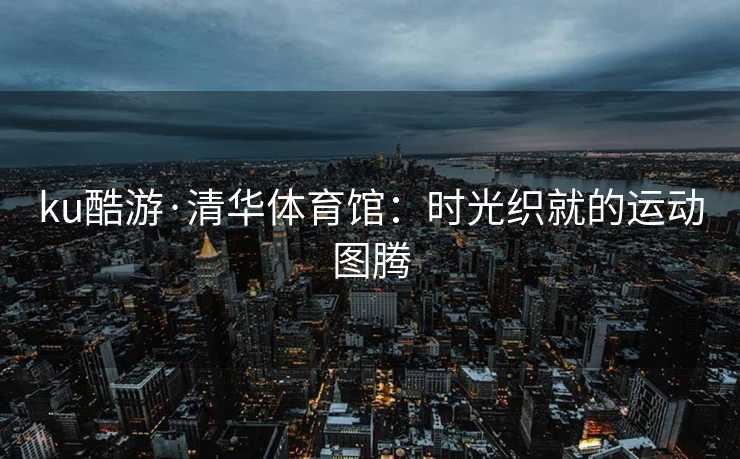 ku酷游·清华体育馆：时光织就的运动图腾
